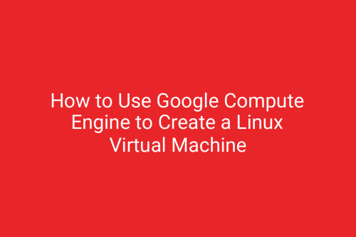 How to Use Google Compute Engine to Create a Linux Virtual Machine