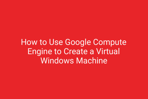 How to Use Google Compute Engine to Create a Virtual Windows Machine